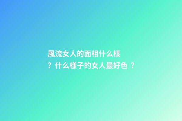 風流女人的面相什么樣？什么樣子的女人最好色？